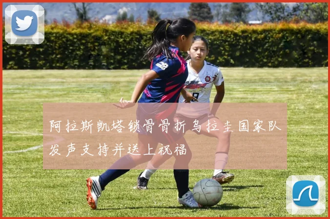 阿拉斯凯塔锁骨骨折乌拉圭国家队发声支持并送上祝福