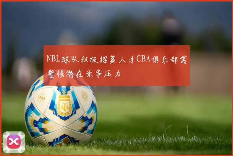 NBL球队积极招募人才CBA俱乐部需警惕潜在竞争压力