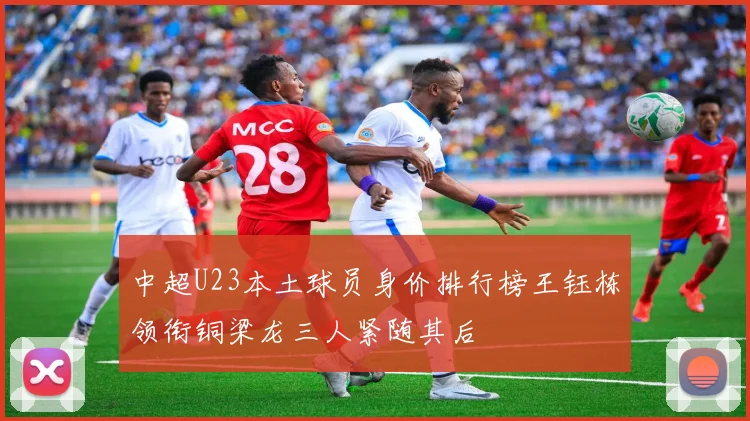 中超U23本土球员身价排行榜王钰栋领衔铜梁龙三人紧随其后