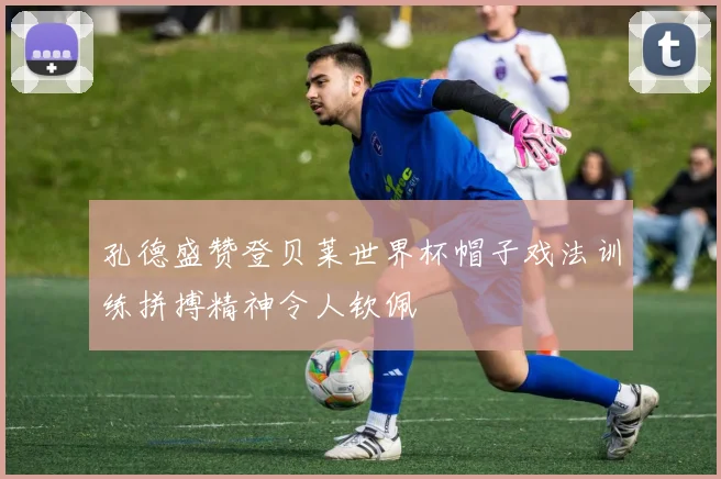 孔德盛赞登贝莱世界杯帽子戏法训练拼搏精神令人钦佩