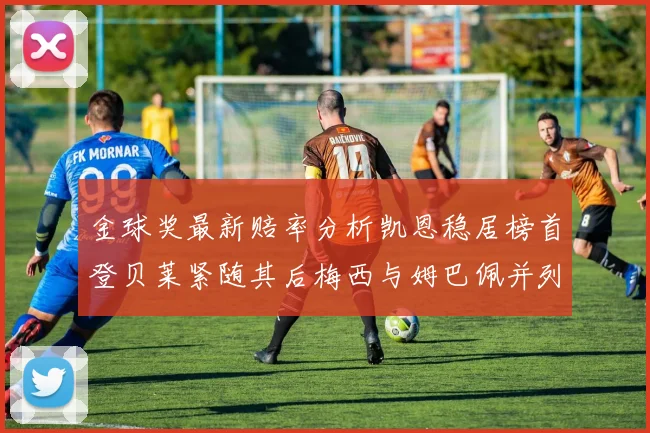 金球奖最新赔率分析凯恩稳居榜首登贝莱紧随其后梅西与姆巴佩并列第四