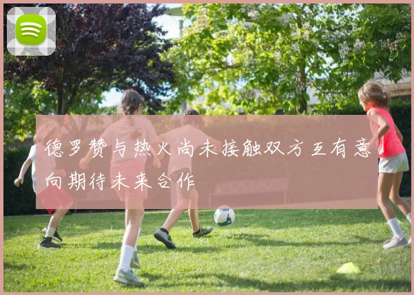 德罗赞与热火尚未接触双方互有意向期待未来合作