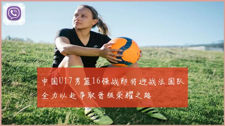 中国U17男篮16强战即将迎战法国队全力以赴争取晋级荣耀之路