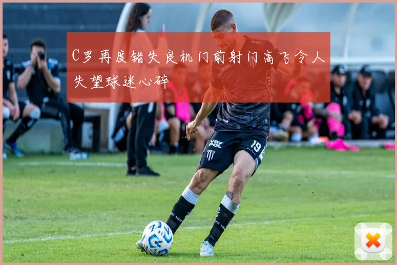 C罗再度错失良机门前射门高飞令人失望球迷心碎
