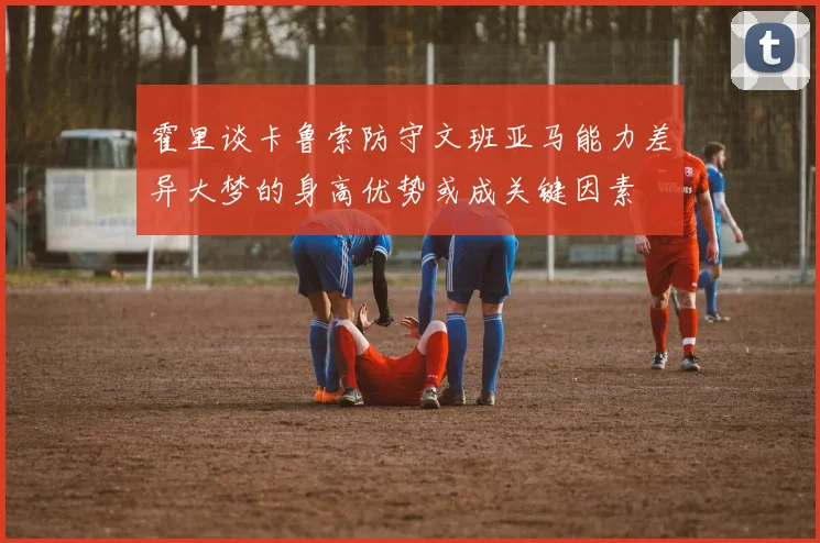 霍里谈卡鲁索防守文班亚马能力差异大梦的身高优势或成关键因素
