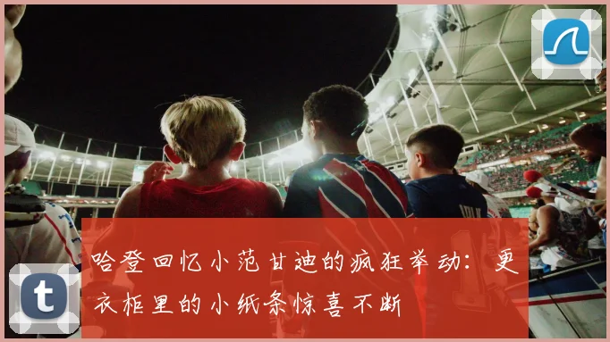哈登回忆小范甘迪的疯狂举动：更衣柜里的小纸条惊喜不断