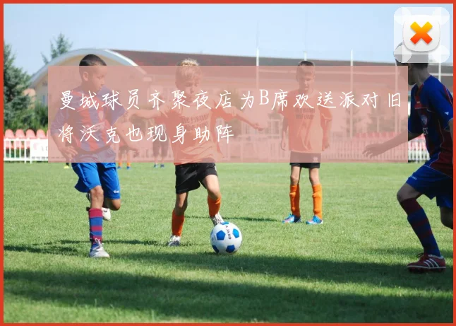 曼城球员齐聚夜店为B席欢送派对旧将沃克也现身助阵