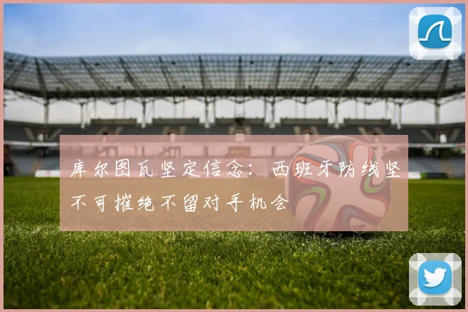 库尔图瓦坚定信念：西班牙防线坚不可摧绝不留对手机会