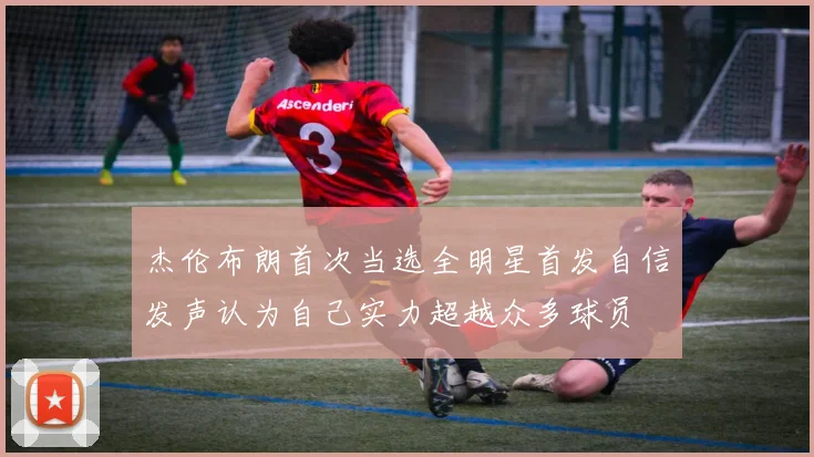 杰伦布朗首次当选全明星首发自信发声认为自己实力超越众多球员