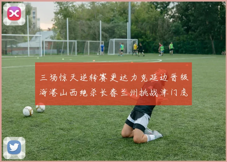 三场惊天逆转赛更达力克延边晋级海港山西绝杀长春兰州挑战津门虎