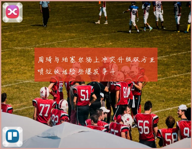周琦与珀塞尔场上冲突升级双方互喷垃圾话险些爆发争斗
