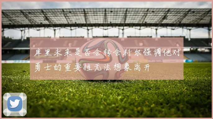 库里未来是否会转会科尔强调他对勇士的重要性无法想象离开