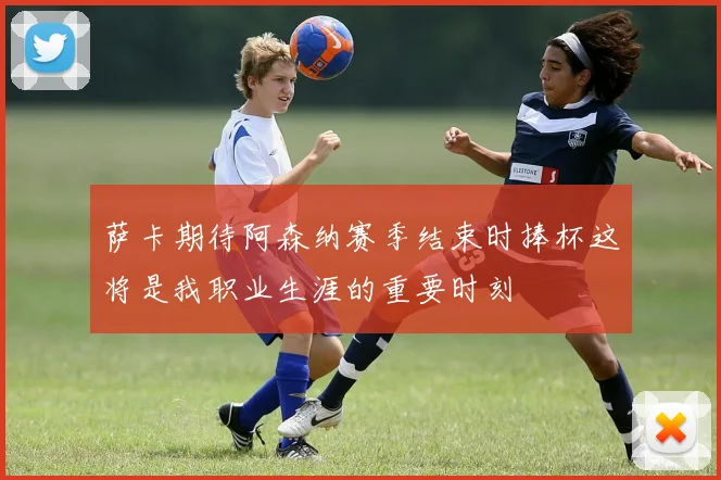 萨卡期待阿森纳赛季结束时捧杯这将是我职业生涯的重要时刻