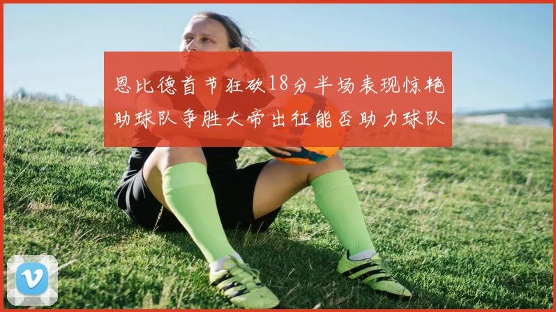 恩比德首节狂砍18分半场表现惊艳助球队争胜大帝出征能否助力球队逆袭