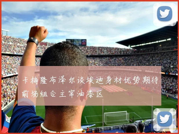 卡梅隆布泽尔谈埃迪身材优势期待前场组合主宰油漆区