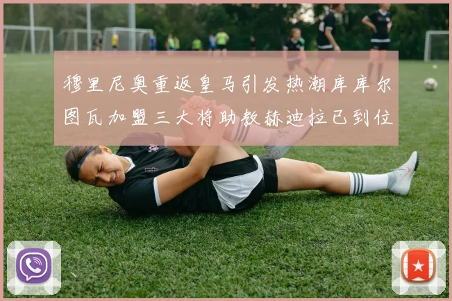 穆里尼奥重返皇马引发热潮库库尔图瓦加盟三大将助教赫迪拉已到位