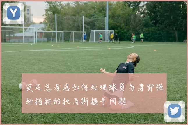 英足总考虑如何处理球员与身背强奸指控的托马斯握手问题