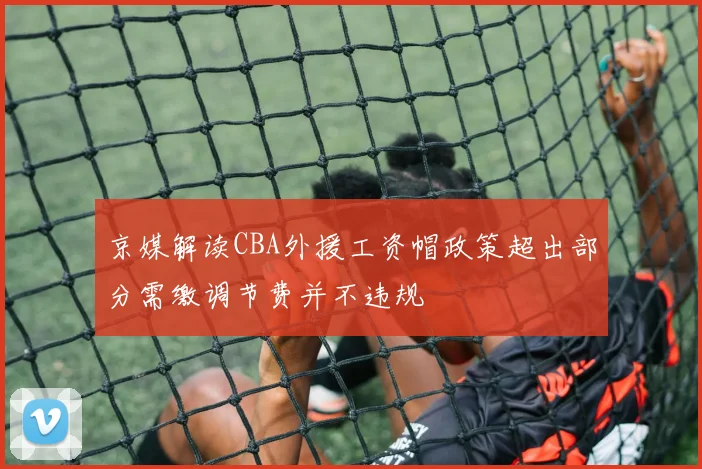 京媒解读CBA外援工资帽政策超出部分需缴调节费并不违规